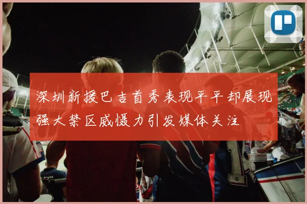 深圳新援巴吉首秀表现平平却展现强大禁区威慑力引发媒体关注