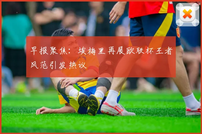 早报聚焦：埃梅里再展欧联杯王者风范引发热议