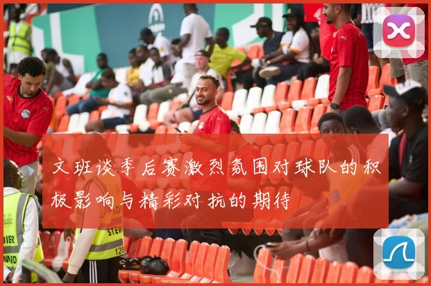 文班谈季后赛激烈氛围对球队的积极影响与精彩对抗的期待
