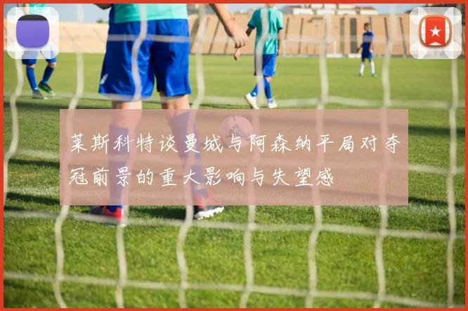 莱斯科特谈曼城与阿森纳平局对夺冠前景的重大影响与失望感