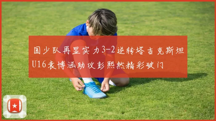 国少队再显实力3-2逆转塔吉克斯坦U16袁博涵助攻彭熙然精彩破门