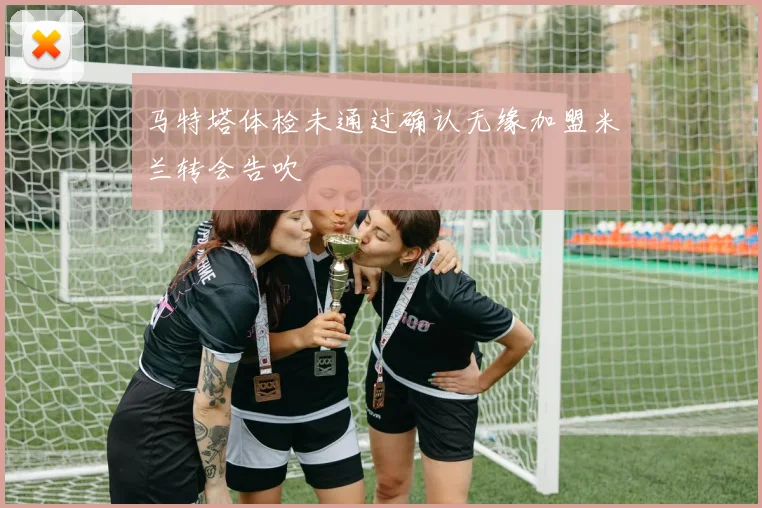 马特塔体检未通过确认无缘加盟米兰转会告吹