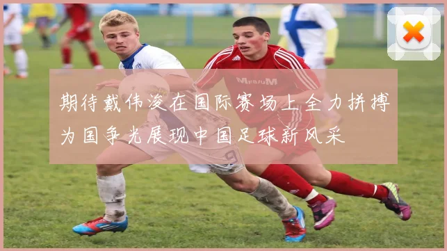 期待戴伟浚在国际赛场上全力拼搏为国争光展现中国足球新风采