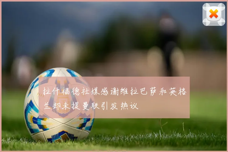 拉什福德社媒感谢维拉巴萨和英格兰却未提曼联引发热议