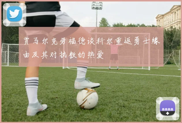 贾马尔克劳福德谈科尔重返勇士缘由及其对执教的热爱