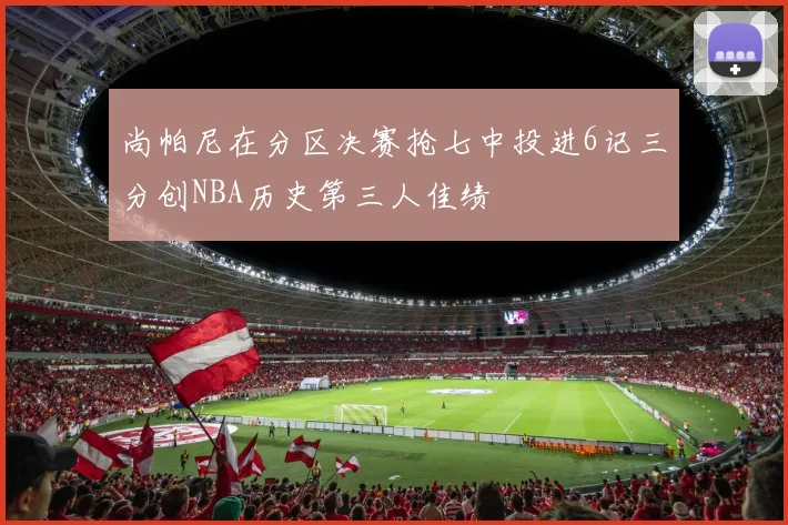尚帕尼在分区决赛抢七中投进6记三分创NBA历史第三人佳绩