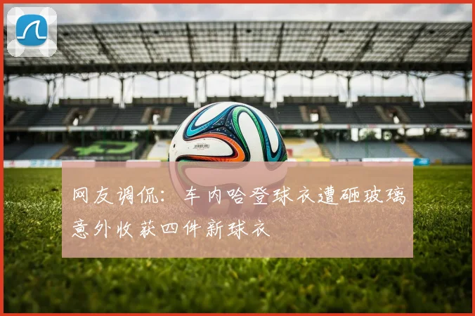 网友调侃：车内哈登球衣遭砸玻璃意外收获四件新球衣