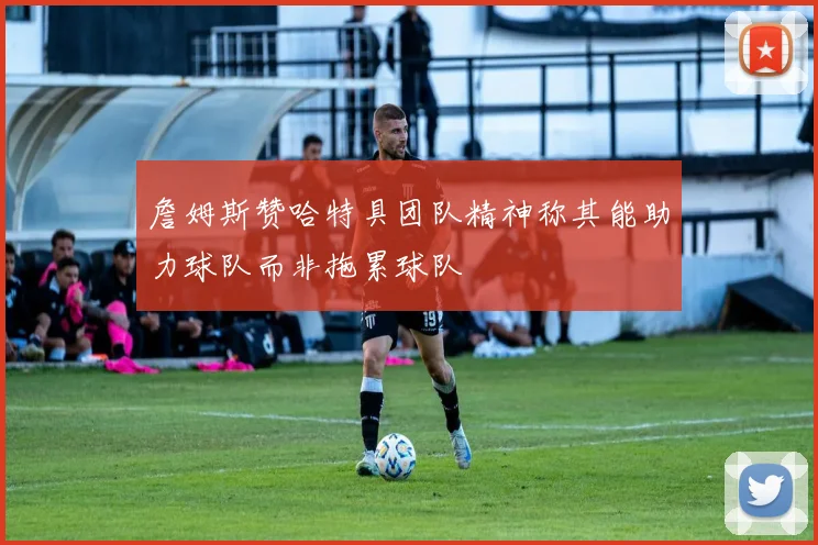 詹姆斯赞哈特具团队精神称其能助力球队而非拖累球队