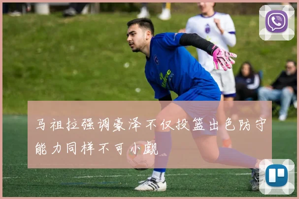 马祖拉强调豪泽不仅投篮出色防守能力同样不可小觑